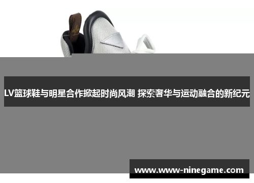 LV篮球鞋与明星合作掀起时尚风潮 探索奢华与运动融合的新纪元