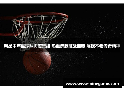 明星中年篮球队再度集结 热血沸腾挑战自我 展现不老传奇精神