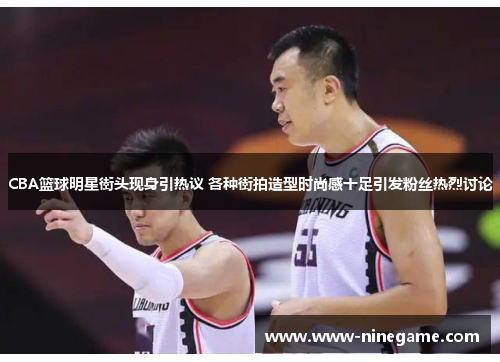 CBA篮球明星街头现身引热议 各种街拍造型时尚感十足引发粉丝热烈讨论