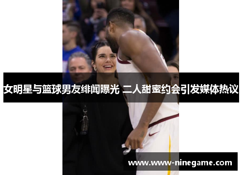 女明星与篮球男友绯闻曝光 二人甜蜜约会引发媒体热议