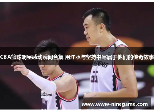 CBA篮球明星感动瞬间合集 用汗水与坚持书写属于他们的传奇故事