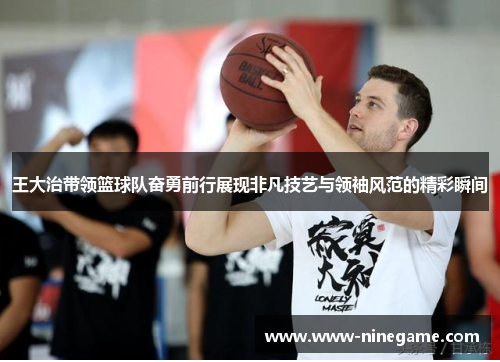 王大治带领篮球队奋勇前行展现非凡技艺与领袖风范的精彩瞬间