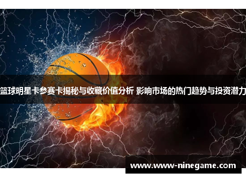 篮球明星卡参赛卡揭秘与收藏价值分析 影响市场的热门趋势与投资潜力