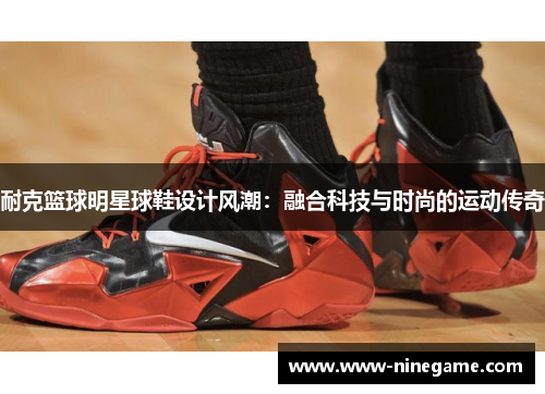 耐克篮球明星球鞋设计风潮:融合科技与时尚的运动传奇