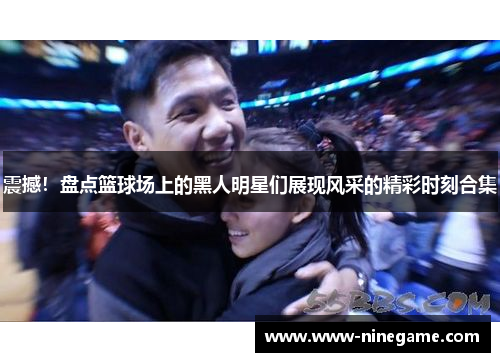 震撼!盘点篮球场上的黑人明星们展现风采的精彩时刻合集