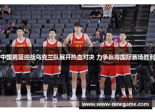 中国男篮迎战乌克兰队展开热血对决 力争赢得国际赛场胜利