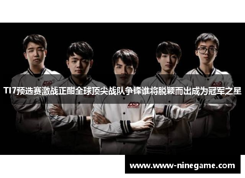 TI7预选赛激战正酣全球顶尖战队争锋谁将脱颖而出成为冠军之星